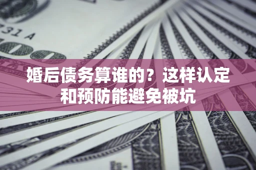北京婚后债务算谁的？这样认定和预防能避免被坑