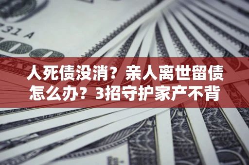 北京人死债没消？亲人离世留债怎么办？3招守护家产不背锅