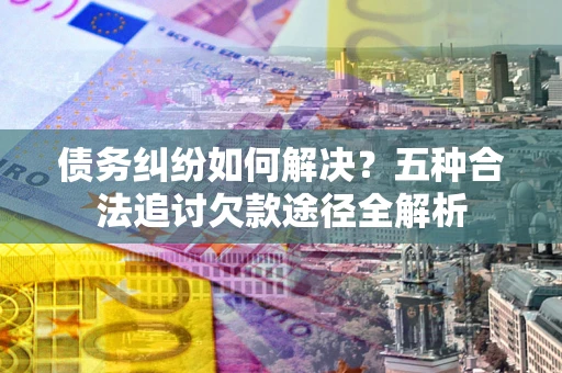 北京债务纠纷如何解决？五种合法追讨欠款途径全解析