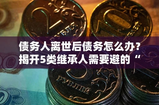 北京债务人离世后债务怎么办？揭开5类继承人需要避的“坑”