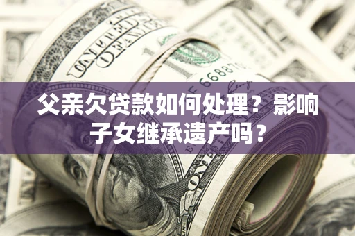 北京父亲欠贷款如何处理?影响子女继承遗产吗? 北京父亲欠贷款如何处理?影响子女继承遗产吗?